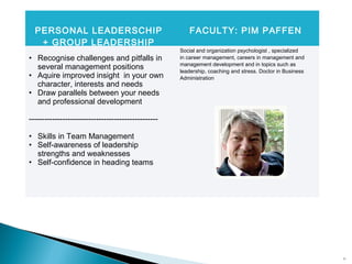 20
PERSONAL LEADERSCHIP
+ GROUP LEADERSHIP
FACULTY: PIM PAFFEN
• Recognise challenges and pitfalls in
several management positions
• Aquire improved insight in your own
character, interests and needs
• Draw parallels between your needs
and professional development
--------------------------------------------------
• Skills in Team Management
• Self-awareness of leadership
strengths and weaknesses
• Self-confidence in heading teams
Social and organization psychologist , specialized
in career management, careers in management and
management development and in topics such as
leadership, coaching and stress. Doctor in Business
Administration
 