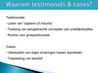 Testimonials:
• Leren van ‘captains of industry’
• Toetsing van aangebrachte concepten aan praktijksituaties
• Ruimte voor groepsdiscussie
Cases:
• Uitwisselen van eigen ervaringen tussen teamleden
• Toepassing van leerstof
 