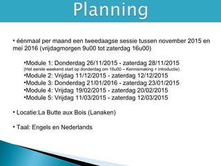 • éénmaal per maand een tweedaagse sessie tussen november 2015 en
mei 2016 (vrijdagmorgen 9u00 tot zaterdag 16u00)
•Module 1: Donderdag 26/11/2015 - zaterdag 28/11/2015
(Het eerste weekend start op donderdag om 16u00 – Kennismaking + introductie)
•Module 2: Vrijdag 11/12/2015 - zaterdag 12/12/2015
•Module 3: Donderdag 21/01/2016 - zaterdag 23/01/2015
•Module 4: Vrijdag 19/02/2015 - zaterdag 20/02/2015
•Module 5: Vrijdag 11/03/2015 - zaterdag 12/03/2015
• Locatie:La Butte aux Bois (Lanaken)
• Taal: Engels en Nederlands
 