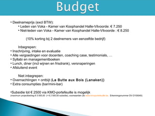 • Deelnameprijs (excl BTW):
• Leden van Voka - Kamer van Koophandel Halle-Vilvoorde: € 7.250
• Niet-leden van Voka - Kamer van Koophandel Halle-Vilvoorde : € 8.250
(10% korting bij 2 deelnemers van eenzelfde bedrijf)
Inbegrepen:
• Inschrijving, intake en evaluatie
• Alle vergoedingen voor docenten, coaching case, testimonials, …
• Syllabi en managementboeken
• Lunch, diner (incl wijnen en frisdrank), versnaperingen
• Afsluitend event
Niet inbegrepen:
• Overnachtingen + ontbijt (La Butte aux Bois (Lanaken))
• Extra consumpties (bar/mini-bar)
•Subsidie tot € 2500 via KMO-portefeuille is mogelijk
(maximum projectbedrag € 5 000,00 (= € 2 500,00 subsidie), voorwaarden zie www.kmoportefeuille.be. Erkenningsnummer DV.O105045)
 