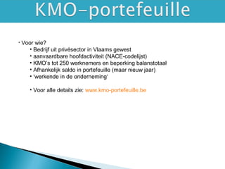 • Voor wie?
• Bedrijf uit privésector in Vlaams gewest
• aanvaardbare hoofdactiviteit (NACE-codelijst)
• KMO’s tot 250 werknemers en beperking balanstotaal
• Afhankelijk saldo in portefeuille (maar nieuw jaar)
• ‘werkende in de onderneming‘
• Voor alle details zie: www.kmo-portefeuille.be
 