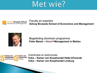 Faculty en experten
Solvay Brussels School of Economics and Management
Begeleiding doorheen programma
Peter Manet – Manet Management in Motion
Coördinatie en testimonials
Voka – Kamer van Koophandel Halle-Vilvoorde
Voka – Kamer van Koophandel Limburg
 