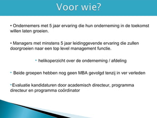 • Ondernemers met 5 jaar ervaring die hun onderneming in de toekomst
willen laten groeien.
• Managers met minstens 5 jaar leidinggevende ervaring die zullen
doorgroeien naar een top level management functie.
 helikoperzicht over de onderneming / afdeling
 Beide groepen hebben nog geen MBA gevolgd tenzij in ver verleden
Evaluatie kandidaturen door academisch directeur, programma
directeur en programma coördinator
 