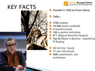 Founded in 1903 by Ernest Solvay
Today…
3700 students
19 000 alumni worldwide
5 research centres
100 + partner institutions
N°1 “Belgium Recruiters favourite
Top 20 Master in Business Engineering
FT Ranking
52 full-time faculty
71 part-time faculty
400+ practitioners and
contributors
 