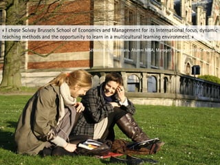 « I chose Solvay Brussels School of Economics and Management for its International focus, dynamic
teaching methods and the opportunity to learn in a multicultural learning environment. »
Sébastien Schueremans, Alumni MBA, Manager, Mazars Certified Auditors
 