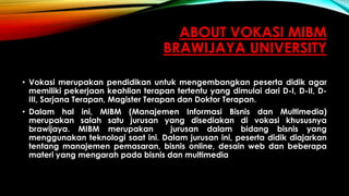 ABOUT VOKASI MIBM
BRAWIJAYA UNIVERSITY
• Vokasi merupakan pendidikan untuk mengembangkan peserta didik agar
memiliki pekerjaan keahlian terapan tertentu yang dimulai dari D-I, D-II, D-
III, Sarjana Terapan, Magister Terapan dan Doktor Terapan.
• Dalam hal ini, MIBM (Manajemen Informasi Bisnis dan Multimedia)
merupakan salah satu jurusan yang disediakan di vokasi khususnya
brawijaya. MIBM merupakan jurusan dalam bidang bisnis yang
menggunakan teknologi saat ini. Dalam jurusan ini, peserta didik diajarkan
tentang manajemen pemasaran, bisnis online, desain web dan beberapa
materi yang mengarah pada bisnis dan multimedia
 