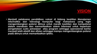 VISION
• Menjadi pelaksana pendidikan vokasi di bidang keahlian Manajemen
Informatika dan Teknologi Komputer bagi mahasiswa yang ingin
mengembangkan potensi dirinya untuk meraih keahlian dan kompetensi
dalam mendisain dan memanfaatkan sistem informasi untuk keperluan
pengelolaan suatu pekerjaan atau program sehingga operasional kantor
menjadi lebih efektif dan efisien sehingga mampu mengembangkan potensi
pada dirinya untuk memanfaatkan ipteks.
 