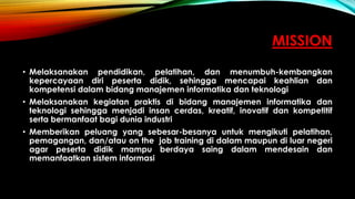 MISSION
• Melaksanakan pendidikan, pelatihan, dan menumbuh-kembangkan
kepercayaan diri peserta didik, sehingga mencapai keahlian dan
kompetensi dalam bidang manajemen informatika dan teknologi
• Melaksanakan kegiatan praktis di bidang manajemen informatika dan
teknologi sehingga menjadi insan cerdas, kreatif, inovatif dan kompetitif
serta bermanfaat bagi dunia industri
• Memberikan peluang yang sebesar-besanya untuk mengikuti pelatihan,
pemagangan, dan/atau on the job training di dalam maupun di luar negeri
agar peserta didik mampu berdaya saing dalam mendesain dan
memanfaatkan sistem informasi
 