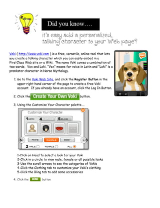 Voki ( http://www.voki.com ) is a free, versatile, online tool that lets
you create a talking character which you can easily embed in a
FirstClass Web site or a Wiki. The name Voki comes a combination of
two words, Vox and Loki. “Vox” means for voice in Latin and “Loki” is a
prankster character in Norse Mythology.

   1. Go to the Voki Web Site, and click the Register Button in the
      upper right hand corner of the page to create a free Voki
      account. If you already have an account, click the Log In Button.

  2. Click the                                    button.

  3. Using the Customize Your Character palette....




     1-Click on Head to select a look for your Voki
     2-Click in a circle to view male, female or all possible looks
     3-Use the scroll arrows to see the categories of Vokis
     4-Click the Clothing tab to customize your Voki’s clothing
     5-Click the Bling tab to add some accessories

  4. Click the        button
 