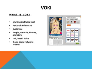 VOKI
W H AT I S V O K I

•   Multimedia Digital tool
•   Personalized Avatars
•   Customize
•   People, Animals, Animes,
    Monsters
•   Talk, User’s voice
•   Blogs, Social network,
    Phones
 