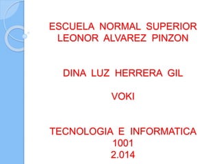 ESCUELA NORMAL SUPERIOR
LEONOR ALVAREZ PINZON
DINA LUZ HERRERA GIL
VOKI
TECNOLOGIA E INFORMATICA
1001
2.014
 