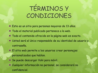 TÉRMINOS Y
CONDICIONES
Este es un sitio para personas mayores de 13 años.
Todo el material publicado pertenece a la web.
Todo el contenido ofrecido en la página web es exacto.
Usted será el único responsable de su identidad de usuario y
contraseña.
El sitio web permite a los usuarios crear personajes
personalizados que hablan.
Se puede descargar Voki para móvil.
Cualquier información no personal, se considerará no
confidencial.
 