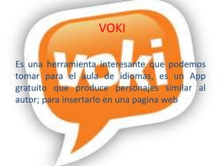VOKI
Es una herramienta interesante que podemos
tomar para el aula de idiomas, es un App
gratuito que produce personajes similar al
autor; para insertarlo en una pagina web