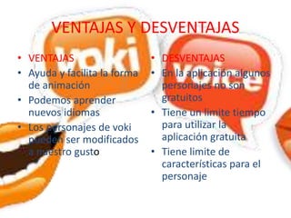 VENTAJAS Y DESVENTAJAS
• VENTAJAS
• Ayuda y facilita la forma
de animación
• Podemos aprender
nuevos idiomas
• Los personajes de voki
pueden ser modificados
a nuestro gusto
• DESVENTAJAS
• En la aplicación algunos
personajes no son
gratuitos
• Tiene un limite tiempo
para utilizar la
aplicación gratuita
• Tiene limite de
características para el
personaje