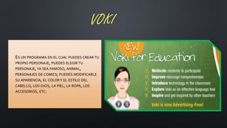 VOKI
• ES UN PROGRAMA EN EL CUAL PUEDES CREAR TU
PROPIO PERSONAJE, PUEDES ELEGIR TU
PERSONAJE,YA SEA FAMOSO, ANIMAL,
PERSONAJES DE COMICS; PUEDES MODIFICARLE
SU APARIENCIA, EL COLORY EL ESTILO DEL
CABELLO, LOS OJOS, LA PIEL, LA ROPA, LOS
ACCESORIOS, ETC.