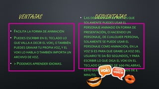 VENTAJAS DESVENTAJAS
• FACILITA LA FORMA DE ANIMACIÓN
• PUEDES ESCRIBIR EN EL TECLADO LO
QUE VALLA A DECIR EL VOKI, O TAMBIÉN
PUEDES GRAVAR TU PROPIA VOZ,Y EL
VOKI LO HABLA O TAMBIÉN IMPORTA UN
ARCHIVO DE VOZ.
• > PODEMOS APRENDER IDIOMAS.
• LAS DESVENTAJAS DE VOKI ES QUE
SOLAMENTE PUEDES USAR EL
PERSONAJE ANIMADO EN FORMA DE
PRESENTACIÓN, O HACIENDO UN
PERSONAJE, DE CUALQUIER PERSONA,
SOLAMENTE SE PUEDE USAR EL
PERSONAJE COMO ANIMACIÓN, EN LA
VOZ SI ES PARA QUE GRABE LA VOZ DEL
USUARIO TE DA 6O SEGUNDOS,Y PARA
ESCRIBIR LO QUE DIGA EL VOKI EN EL
TECLADO ES MENOS DE 100 PALABRAS,
ESTO QUIERE DECIR QUE MENOS DE 1
MINUTO.