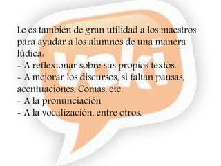 Le es también de gran utilidad a los maestros
para ayudar a los alumnos de una manera
lúdica:
- A reflexionar sobre sus propios textos.
- A mejorar los discursos, si faltan pausas,
acentuaciones, Comas, etc.
- A la pronunciación
- A la vocalización, entre otros.
 