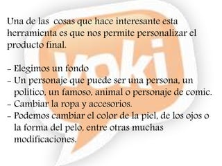 Una de las cosas que hace interesante esta
herramienta es que nos permite personalizar el
producto final.
- Elegimos un fondo
- Un personaje que puede ser una persona, un
político, un famoso, animal o personaje de comic.
- Cambiar la ropa y accesorios.
- Podemos cambiar el color de la piel, de los ojos o
la forma del pelo, entre otras muchas
modificaciones.
 