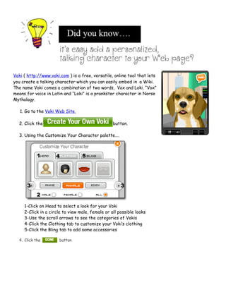Voki ( http://www.voki.com ) is a free, versatile, online tool that lets
you create a talking character which you can easily embed in a Wiki.
The name Voki comes a combination of two words, Vox and Loki. “Vox”
means for voice in Latin and “Loki” is a prankster character in Norse
Mythology.

   1. Go to the Voki Web Site,

  2. Click the                                    button.

  3. Using the Customize Your Character palette....




     1-Click on Head to select a look for your Voki
     2-Click in a circle to view male, female or all possible looks
     3-Use the scroll arrows to see the categories of Vokis
     4-Click the Clothing tab to customize your Voki’s clothing
     5-Click the Bling tab to add some accessories

  4. Click the         button
 