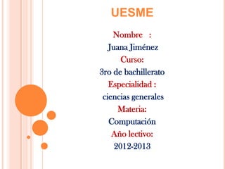 UESME
Nombre :
Juana Jiménez
Curso:
3ro de bachillerato
Especialidad :
ciencias generales
Materia:
Computación
Año lectivo:
2012-2013
 