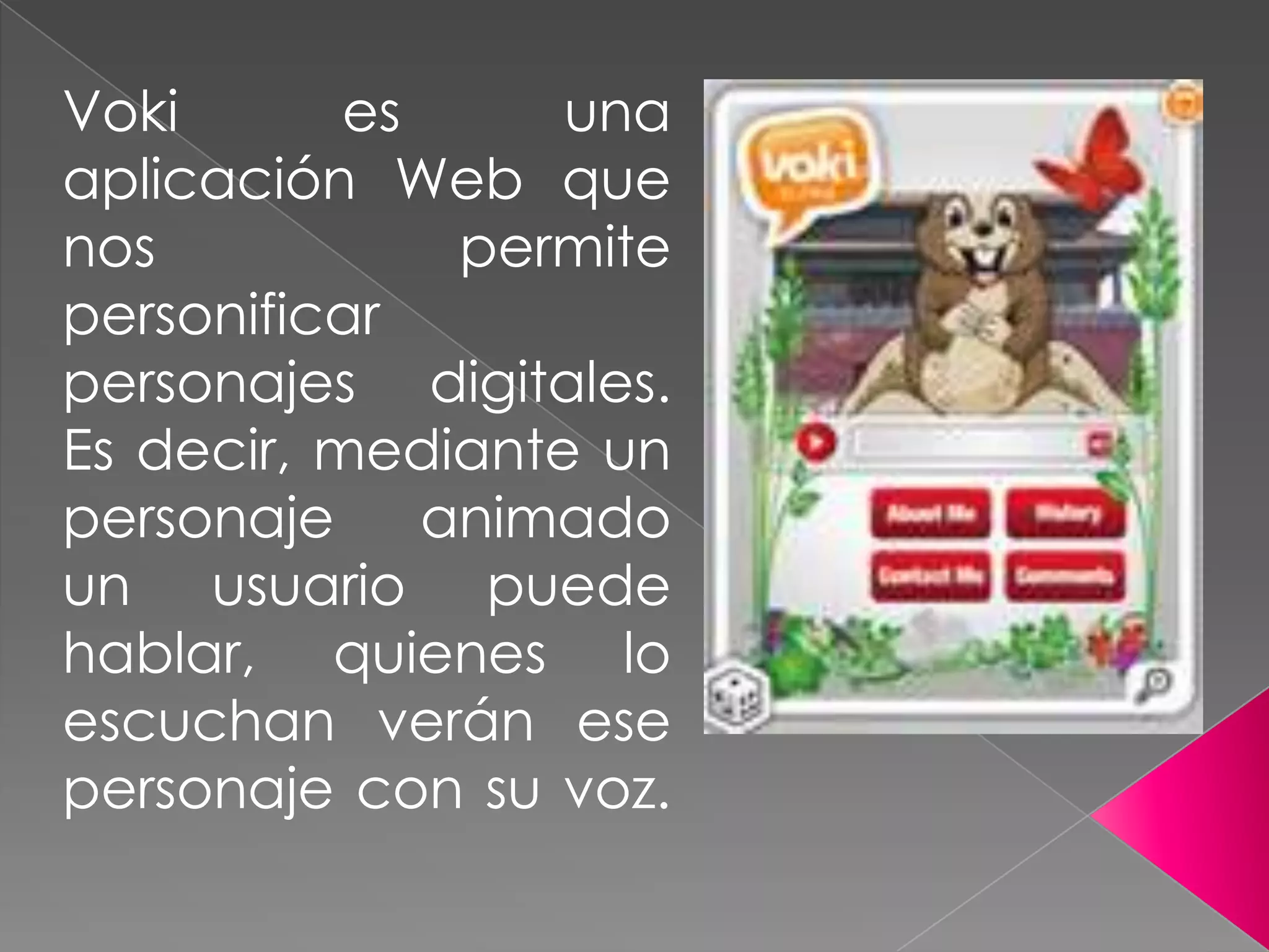Voki es una
aplicación Web que
nos permite
personificar
personajes digitales.
Es decir, mediante un
personaje animado
un usuario puede
hablar, quienes lo
escuchan verán ese
personaje con su voz.