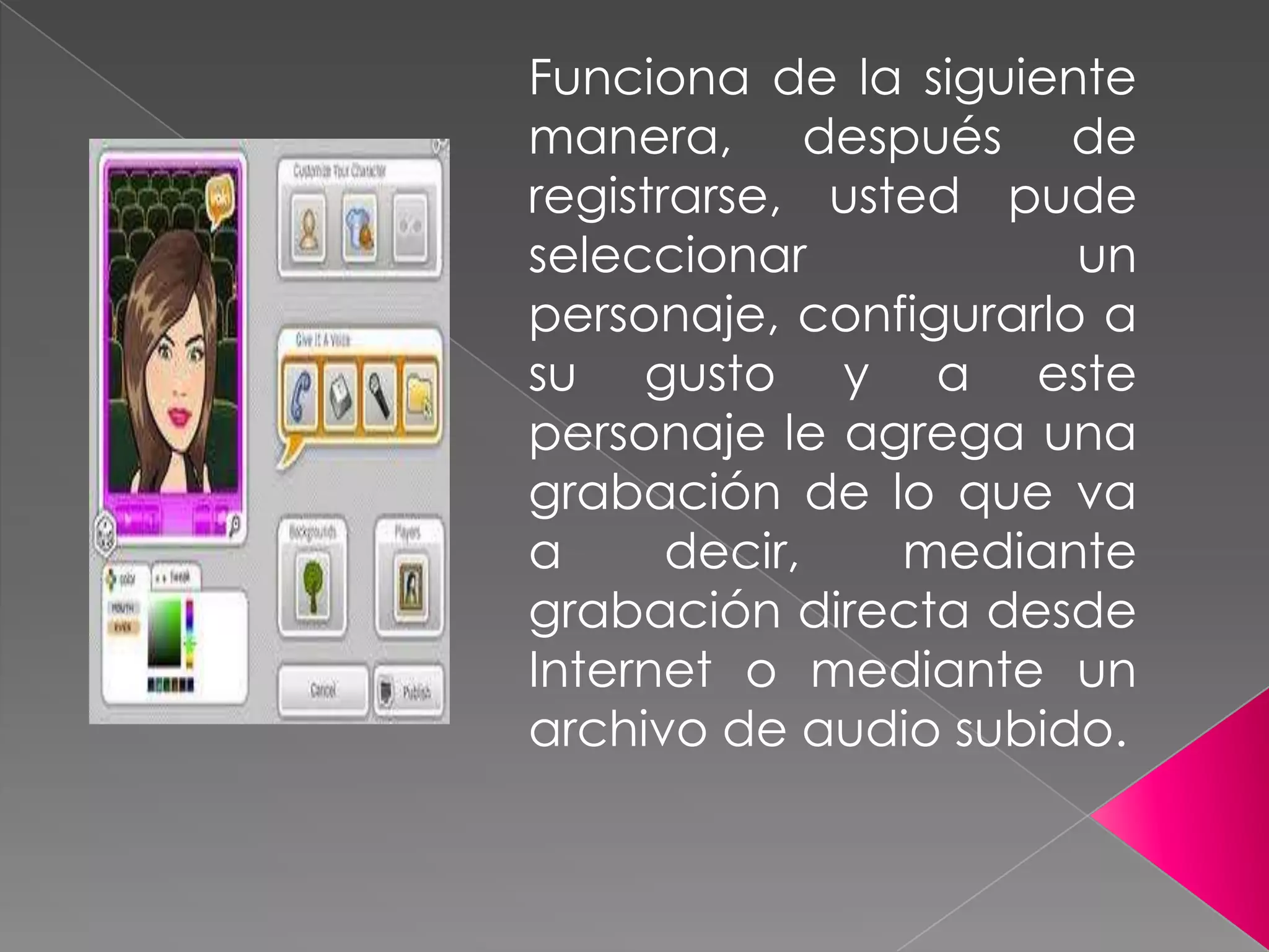 Funciona de la siguiente
manera, después de
registrarse, usted pude
seleccionar un
personaje, configurarlo a
su gusto y a este
personaje le agrega una
grabación de lo que va
a decir, mediante
grabación directa desde
Internet o mediante un
archivo de audio subido.