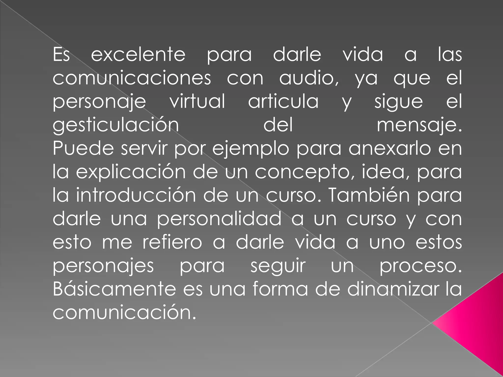 Es excelente para darle vida a las
comunicaciones con audio, ya que el
personaje virtual articula y sigue el
gesticulación del mensaje.
Puede servir por ejemplo para anexarlo en
la explicación de un concepto, idea, para
la introducción de un curso. También para
darle una personalidad a un curso y con
esto me refiero a darle vida a uno estos
personajes para seguir un proceso.
Básicamente es una forma de dinamizar la
comunicación.
