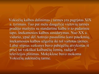 Vokiečių kalbos dalinimas į tarmes yra pagrįstas XIX a. tyrimais. Tuo pat metu daugelyje vietovių tarmės pradėjo maišytis su standartine kalba ir to padariniu tapo, šnekamosios kalbos susidarymas. Nuo XX a. vidurio, ypač dėl Antrojo pasaulinio karo pasekmių, šnekamosios kalbos užgožia iki tol vartotas tarmes. Labai stiprus veiksnys buvo pabėgėlių atvykimas iš prieš tai vokiškai kalbančių žemių, radijo ir televizijos plitimas. Mokyklose buvo mokoma Vokiečių aukštaičių tarme. 