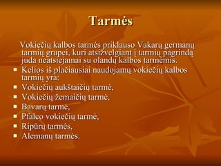 Tarmės Vokiečių kalbos tarmės priklauso Vakarų germanų tarmių grupei, kuri atsižvelgiant į tarmių pagrindą juda neatsiejamai su olandų kalbos tarmėmis. Kelios iš plačiausiai naudojamų vokiečių kalbos tarmių yra: Vokiečių aukštaičių tarmė,  Vokiečių žemaičių tarmė,  Bavarų tarmė,  Pfalco vokiečių tarmė,  Ripūrų tarmės,  Alemanų tarmės. 