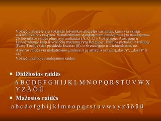 Vokiečių abėcėlė yra vokiškas lotyniškos abėcėlės variantas, kuris yra skirtas vokiečių kalbos rašymui. Šiandieniniam standartiniam naudojimui yra naudojamos 26 lotyniškos raidės plius trys umliautai (Ä, Ö, Ü). Vokietijoje, Austrijoje ir Liuksemburge kaip ir vokiečių mažumų rytų Belgijoje, Danijos pietuose ir Italijoje (Pietų Tirolije) dar prisideda Escetas (ß), o Šveicarijoje ir Lichtenšteine, ne. Atskiros raidės yra niekatrosios giminės ir jų artikėlis yra  das („das A“, „das B“ ir t.t.). Vokiečių kalboje naudojamos raidės: Didžiosios raidės A B C D E F G H I J K L M N O P Q R S T U V W X Y Z Ä Ö Ü Mažosios raidės a b c d e f g h i j k l m n o p q r s t u v w x y z ä ö ü ß 