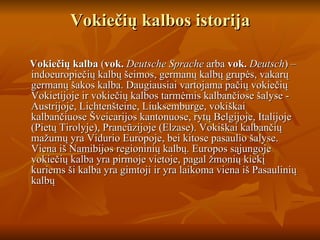 Vokiečių kalbos istorija Vokiečių kalba  ( vok.   Deutsche Sprache  arba  vok.   Deutsch ) – indoeuropiečių kalbų šeimos, germanų kalbų grupės, vakarų germanų šakos kalba. Daugiausiai vartojama pačių vokiečių Vokietijoje ir vokiečių kalbos tarmėmis kalbančiose šalyse - Austrijoje, Lichtenšteine, Liuksemburge, vokiškai kalbančiuose Šveicarijos kantonuose, rytų Belgijoje, Italijoje (Pietų Tirolyje), Prancūzijoje (Elzase). Vokiškai kalbančių mažumų yra Vidurio Europoje, bei kitose pasaulio šalyse. Viena iš Namibijos regioninių kalbų. Europos sąjungoje vokiečių kalba yra pirmoje vietoje, pagal žmonių kiekį kuriems ši kalba yra gimtoji ir yra laikoma viena iš Pasaulinių kalbų  