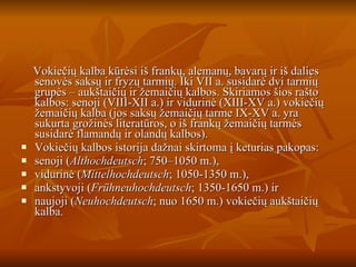Vokiečių kalba kūrėsi iš frankų, alemanų, bavarų ir iš dalies senovės saksų ir fryzų tarmių. Iki VII a. susidarė dvi tarmių grupės – aukštaičių ir žemaičių kalbos. Skiriamos šios rašto kalbos: senoji (VIII-XII a.) ir vidurinė (XIII-XV a.) vokiečių žemaičių kalba (jos saksų žemaičių tarme IX-XV a. yra sukurta grožinės literatūros, o iš frankų žemaičių tarmės susidarė flamandų ir olandų kalbos). Vokiečių kalbos istorija dažnai skirtoma į keturias pakopas: senoji ( Althochdeutsch ; 750–1050 m.),  vidurinė ( Mittelhochdeutsch ; 1050-1350 m.),  ankstyvoji ( Frühneuhochdeutsch ; 1350-1650 m.) ir  naujoji ( Neuhochdeutsch ; nuo 1650 m.) vokiečių aukštaičių kalba. 