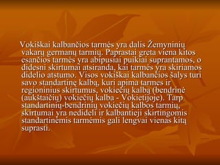 Vokiškai kalbančios tarmės yra dalis Žemyninių vakarų germanų tarmių. Paprastai greta viena kitos esančios tarmės yra abipusiai puikiai suprantamos, o didesni skirtumai atsiranda, kai tarmės yra skiriamos didelio atstumo. Visos vokiškai kalbančios šalys turi savo standartinę kalbą, kuri apima tarmes ir regioninius skirtumus, vokiečių kalbą (bendrinė (aukštaičių) vokiečių kalba - Vokietijoje). Tarp standartinių-bendrinių vokiečių kalbos tarmių, skirtumai yra nedideli ir kalbantieji skirtingomis standartinėmis tarmėmis gali lengvai vienas kitą suprasti. 