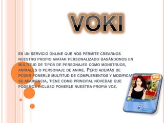 ES UN SERVICIO ONLINE QUE NOS PERMITE CREARNOS
NUESTRO PROPIO AVATAR PERSONALIZADO BASÁNDONOS EN
MULTITUD DE TIPOS DE PERSONAJES COMO MONSTRUOS,
ANIMALES O PERSONAJE DE ANIME.   PERO ADEMÁS DE
PODER PONERLE MULTITUD DE COMPLEMENTOS Y MODIFICAR
SU APARIENCIA, TIENE COMO PRINCIPAL NOVEDAD QUE
PODEMOS INCLUSO PONERLE NUESTRA PROPIA VOZ.
 
