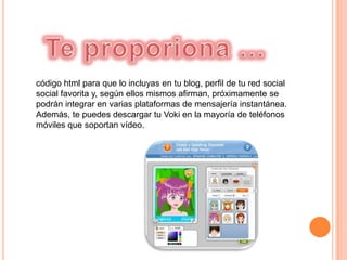 código html para que lo incluyas en tu blog, perfil de tu red social
social favorita y, según ellos mismos afirman, próximamente se
podrán integrar en varias plataformas de mensajería instantánea.
Además, te puedes descargar tu Voki en la mayoría de teléfonos
móviles que soportan vídeo.
 