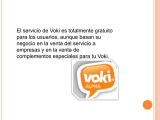 El servicio de Voki es totalmente gratuito
para los usuarios, aunque basan su
negocio en la venta del servicio a
empresas y en la venta de
complementos especiales para tu Voki.
 