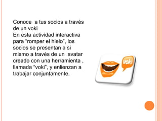 Conoce a tus socios a través
de un voki
En esta actividad interactiva
para “romper el hielo”, los
socios se presentan a si
mismo a través de un avatar
creado con una herramienta ,
llamada “voki”, y enlienzan a
trabajar conjuntamente.
 