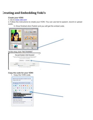 Creating	
  and	
  Embedding	
  Voki’s	
  
     Create your VOKI
     1. Go to www.voki.com
     2. Follow the instructions to create your VOKI. You can use text to speech, record or upload
     audio.
            3. Once finished click Publish and you will get the embed code.	
  	
  




                                                              	
  
     At	
  this	
  step,	
  click	
  “NO	
  THANKS”	
  	
  




                                                                     	
  

     Copy the code for your VOKI
       1. Copy the VOKI code.
 