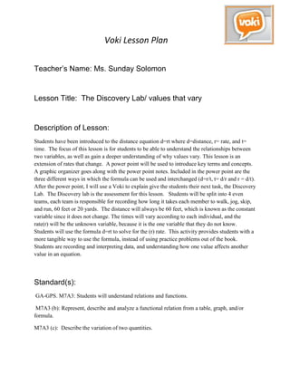 Voki Lesson Plan

Teacher’s Name: Ms. Sunday Solomon


Lesson Title: The Discovery Lab/ values that vary


Description of Lesson:
Students have been introduced to the distance equation d=rt where d=distance, r= rate, and t=
time. The focus of this lesson is for students to be able to understand the relationships between
two variables, as well as gain a deeper understanding of why values vary. This lesson is an
extension of rates that change. A power point will be used to introduce key terms and concepts.
A graphic organizer goes along with the power point notes. Included in the power point are the
three different ways in which the formula can be used and interchanged (d=r/t, t= d/r and r = d/t).
After the power point, I will use a Voki to explain give the students their next task, the Discovery
Lab. The Discovery lab is the assessment for this lesson. Students will be split into 4 even
teams, each team is responsible for recording how long it takes each member to walk, jog, skip,
and run, 60 feet or 20 yards. The distance will always be 60 feet, which is known as the constant
variable since it does not change. The times will vary according to each individual, and the
rate(r) will be the unknown variable, because it is the one variable that they do not know.
Students will use the formula d=rt to solve for the (r) rate. This activity provides students with a
more tangible way to use the formula, instead of using practice problems out of the book.
Students are recording and interpreting data, and understanding how one value affects another
value in an equation.




Standard(s):
GA-GPS. M7A3: Students will understand relations and functions.

 M7A3 (b): Represent, describe and analyze a functional relation from a table, graph, and/or
formula.

M7A3 (c): Describe the variation of two quantities.
 