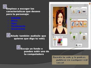 1
    Empieza a escoger las
    características que desees
    para tu personaje:
     •   Cabello
     •   Boca
     •   Ojos
     •   Vestimenta
     •   Accesorios

     2 Añade también audio(lo que
         quieres que diga tu voki)


             3
                 Escoje un fondo o
                   puedes subir uno de
                   tu computadora
 