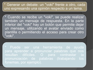 * Generar un debate: un "voki" frente a otro, cada
uno expresando una opinión respecto a un tema.

* Cuando se recibe un "voki", se puede realizar
también un mensaje de respuesta. En la parte
inferior del "voki" hay un botón que permite dejar
un mensaje, utilizando el avatar enviado como
plantilla o permitiendo el acceso para crear otro
"voki".


* Puede ser una herramienta de ayuda
para aprender a pronunciar palabras que nos
resultan difíciles. O para contrastar la
pronunciación de palabras (trabajando los
fonemas, por ejemplo).
 