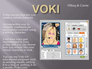 Hibaq & Cassie


A free service that lets you
create a virtual character

An interactive way to
virtually communicate
and express yourself using
a talking character.

Your own voice gets
implemented in your
avatar and you can choose
how you would like your
virtual character to look.

You can use Voki for
educational purposes such
as sending emails, adding
it to a blog or putting it on
a profile (Voki.com)
 
