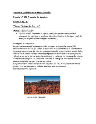 Secuencia Didáctica de Ciencias Sociales
Escuela n° 147 Provincia de Mendoza
Grado: 4 to “B”
Tópico: “Relieve de San Luis”
Metas de Comprensión:
 Que los alumnos comprendan el aspecto particular que tiene nuestra provincia
observando sierras y llanuras para lograr identificar el relieve de San Luis a través del
mapa y las imágenes presentadas por la practicante.
Desempeños de Comprensión:
La practicante comenzará la clase con un video motivador, utilizando el programa Voki.
El video tratará de una niña que contará su experiencia de vacaciones tanto en sierras como en
llanuras de la provincia de San Luis. Con este video disparador la practicante les explicará a los
alumnos que en nuestra provincia tenemos dos tipos determinados relieves: Sierras y Llanura.
El relieve serrano se ubica al norte, distribuido en tres conjuntos: Las sierras de San Luis, las
sierras de Comechingones y la serranía del Noroeste; en tanto que el relieve Llano ocupa los
espacios entre estas sierras y el sur de la provincia.
Luego de dar estos conceptos la practicante les pasará una serie de imágenes mostrándoles
paisajes en el que hayan sierras y llanura, para luego pasar una animación.
Las imágenes son las siguientes:
-
Sierra de las Quijadas.
 