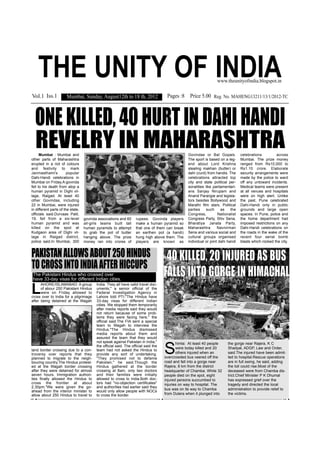 THE UNITY OF INDIA                                                                                              www.theunityofindia.blogspot.in


Vol.1 Iss.1            Mumbai, Sunday, August12th to 18 th, 2012                      Pages :8 Price 5.00 Reg. No. MAHENG13211/13/1/2012-TC



  ONE KILLED, 40 HURT IN DAHI HANDI
  REVELRY IN MAHARASHTRA
      Mumbai : Mumbai and                                                                         Govindas or Bal Gopals.          celebrations         across
other parts of Maharashtra                                                                        The sport is based on a leg-     Mumbai. The prize money
erupted in a riot of colours                                                                      end about Lord Krishna           ranged from Rs10,000 to
and festivity to mark                                                                             stealing makhan (butter) or      Rs1.10 crore. Elaborate
Janmasthami's           popular                                                                   dahi (curd) from handis. The     security arrangements were
Dahi-Handi celebrations in                                                                        celebrations attracted top       made by the police to ward
Mumbai on Friday.A govinda                                                                        city and state political per-    off any untoward incidents.
fell to his death from atop a                                                                     sonalities like parliamentari-   Medical teams were present
human pyramid in Dighi vil-                                                                       ans Sanjay Nirupam and           at all venues and hospitals
lage, Raigad. At least 40                                                                         Anand Paranjpe and legisla-      were on high alert. Unlike
other Govindas, including                                                                         tors besides Bollywood and       the past, Pune celebrated
22 in Mumbai, were injured                                                                        Marathi film stars. Political    Dahi-Handi only in public
in different parts of the state,                                                                  parties     such     as    the   grounds and large open
officials said.Durvaas Patil,                                                                     Congress,          Nationalist   spaces. In Pune, police and
19, fell from a six-level          govinda associations and 60      rupees. Govinda players       Congress Party, Shiv Sena,       the home department had
human pyramid and was              all-girls teams built tall       make a human pyramid so       Bharatiya Janata Party,          imposed restrictions on any
killed on the spot at              human pyramids to attempt        that one of them can break    Maharashtra        Navnirman     Dahi-Handi celebrations on
Kudgaon area of Dighi vil-         to grab the pot of butter        an earthen pot (a handi)      Sena and various social and      the roads in the wake of the
lage in Raigad district,           hanging above. The prize         hung high above them. The     cultural groups organised        recent four serial bomb
police said.In Mumbai, 300         money ran into crores of         players are known as          individual or joint dahi handi   blasts which rocked the city.


PAKISTAN ALLOWS ABOUT 250 HINDUS                                                      40 KILLED, 20 INJURED AS BUS
TO CROSS INTO INDIA AFTER HICCUPS
 The Pakistani Hindus who crossed over
 have 33-day visas for different Indian cities.
                                                                                     FALLS INTO GORGE IN HIMACHAL
L
      AHORE/ISLAMABAD: A group            India. They all have valid travel doc-
      of abour 250 Pakistani Hindus       uments," a senior official of the
      were on Friday allowed to           Federal Investigation Agency in
cross over to India for a pilgrimage      Lahore told PTI."The Hindus have
after being detained at the Wagah         33-day visas for different Indian
                                          cities. We stopped them temporarily
                                          after media reports said they would
                                          not return because of some prob-
                                          lems they were facing here," the
                                          official said.The FIA sent a special
                                          team to Wagah to interview the
                                          Hindus."The Hindus dismissed
                                          media reports about them and
                                          assured the team that they would


                                                                                     S
                                          not speak against Pakistan in India,"             himla: At least 40 people      the gorge near Rajera, K C
                                          the official said. The official said the
                                                                                            were today killed and 20       Shadyal, ADGP, Law and Order,
land border crossing due to a con-        team had not asked the Hindus to
troversy over reports that they           provide any sort of undertaking.                  others injured when an         said.The injured have been admit-
planned to migrate to the neigh-          "They promised not to defame               overcrowded bus veered off the        ted to hospital.Rescue operations
bouring country.The Hindus protest-       Pakistan," he said.Though the              road and fell into a gorge near       are in full swing, he said, adding
ed at the Wagah border crossing           Hindus gathered at the border              Rajera, 8 km from the district        the toll could rise.Most of the
after they were detained for almost       crossing at 8am, only two doctors          headquarter of Chamba. While 32       deceased were from Chamba dis-
seven hours. Immigration authori-         and their families were initially          people died on the spot, eight        trict.Chief Minister P K Dhumal
ties finally allowed the Hindus to        allowed to cross to India.Both doc-        injured persons succumbed to          has expressed grief over the
cross the frontier at about               tors had "no-objection certificates"       injuries on way to hospital. The      tragedy and directed the local
2.30pm."We were given the go-             and authorities had earlier said they
                                                                                     bus was on its way to Chamba          administration to provide relief to
ahead from the interior minister to       would only allow people with NOCs
allow about 250 Hindus to travel to       to cross the border.                       from Dulera when it plunged into      the victims.
 