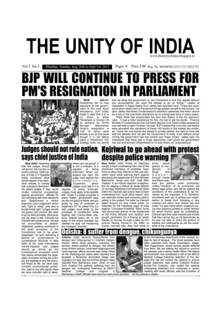 THE UNITY OF INDIA                                                                                                            www.theunityofindia.blogspot.in


Vol.1 Iss.3             Mumbai, Sunday, Aug 26th to Sept 1st, 2012                             Pages :8 Price 5.00 Reg. No. MAHENG13211/13/1/2012-TC


BJP WILL CONTINUE TO PRESS FOR
PM'S RESIGNATION IN PARLIAMENT                                 NEW           DELHI:        that we allow the government to use Parliament to end this debate without
                                                           Rubbishing the no loss          any accountability. We want the debate to go on further," Leader of
                                                           argument of the govern-         Opposition in Rajya Sabha Arun Jaitley told reporters here. "There are occa-
                                                           ment in the coal block          sions when obstruction in Parliament brings greater benefit to the country," he
                                                           allocations, BJP today          said. Jaitley dismissed Chidambaram's assertion yesterday that there cannot
                                                           made it clear that it is in     be a loss in the coal block allocations as no mining was done in many cases.
                                                           no mood to allow                   "Kapil Sibal had propounded the zero loss theory in the 2G spectrum
                                                           Parliament to function till     case... It was a bitter experience for him. He had to eat his words... Finance
                                                           its demand for Prime            Minister P Chidambaram has not learnt lessons from Sibal's bitter experience
                                                           Minister      Manmohan          and has tried to take it further," he said. BJP insisted that once the coal blocks
                                                           Singh's resignation is          were allocated, the valuations of these 142 blocks in the market sky-rocket-
                                                           met. "A nation wide             ed. "Once the coal blocks are alloted to private parties, the right to mine lies
                                                           debate is on on this issue      with the allotees and not with the Government of India. Even without actual
                                                           though it is not taking         mining the government has lost control over these mines," Jaitley said. He
                                                           place in Parliament. Our        maintained that there was a "huge opportunity cost" which the government
                                                           strategy does not permit        has lost and termed Chidambaram's no loss theory as "preposterous".


Judges should not rule nation, Kejriwal to go ahead with protest
says chief justice of India    despite police warning
    New Delhi: Asserting                           where are we going? It         New Delhi: Delhi Police on Saturday              know       about
that the judges should                             is not a criticism. Is it      sought a fresh undertaking from one of the       gherao of resi-
not govern the country or                          capable      of     being      prominent members of erstwhile Team              dences         of
evolve policies, chief jus-                        enforced? When you             Anna to allow their dharna on the coal allo-     Singh        and
tice of India S H Kapadia                          expand the right, the          cation issue while warning them against          G a d k a r i
today wondered what                                judge must explore the         gheraoing the residences of Prime Minister       through media
would happen if the exec-                          e n f o r c e a b i l i t y.   Manmohan Singh and BJP chief Nitin               and these local-
utive refuses to comply                            "Questions          which      Gadkari. In an indirect rejection of applica-    ities are placed under prohibitory
with judiciary's directives.                       judges must ask if it is       tion for staging a dharna at Jantar Mantar       orders."Violation of its provisions will
He asked judges if they would           capable of being enforced.                on Sunday, Additional Commissioner (New          attract legal action and will be against the
invoke contempt proceedings             Judges must apply enforceability          Delhi) KC Dwivedi said police need a fresh       conditions of the undertaking to be fur-
against government officials for        test. Today if a judge proposes a         undertaking from "such office bearer" who        nished by the organiser. It is, therefore,
not complying with their decisions      policy matter, government says            can exercise control over everyone partici-      incumbent upon you to advise your organ-
and disapproved a recent                we are not going to follow, are you       pating in the protest.The letter by Dwivedi      isation to desist from indulging in any
Supreme Court judgement which           going by way of contempt or               dated August 23 was made public on               unlawful act which may disturb law and
said "right to sleep" was also a        implement it?" he asked.The CJI           Saturday on the Facebook page of India           order," he said.Citing seven violations dur-
fundamental right."Judges should        said judges must abide by the             Against Corruption.Erstwhile Team Anna           ing their previous protest at Jantar Mantar
not govern this country. We need        principles of Constitution while          had announced gherao of the residences           for which Kumar gave an undertaking,
to go by strict principle. Whenever     dealing with Centre-State rela-           of the Prime Minister and Gadkari and            Dwivedi said their past experiences shows
you lay down a law, it should not       tions, federal policy etc in the          sought permission for a dharna at Jantar         that they cannot rely on his assurances as
interfere with governance. We are       wake of the recent scandals but           Mantar on Sunday through a letter by IAC         he was not able to direct the actions of
not accountable to people.              clarified he was not mentioning           activist Neeraj Kumar.In the letter to           leaders and participants as per the condi-
Objectivity, certainty enshrined in     the "coalgate" scandal.                   Kumar, Dwivedi said, they had come to            tions of the undertaking.

                                        Odisha: 8 suffer from dengue, chikungunya
the basic principles of the
Constitution has to be given
weightage," he said, delivering a
lecture on 'Jurisprudence of            Odisha: Eight persons havesuffered from                                            to the microbiology department of the medical col-
Constitutional Structure' in New        dengue and chikungunya in Odisha's Ganjam                                          lege for test of dengue. The blood samples have
Delhi at the India International        district. While three persons, including two                                       been collected from Gada Govindapur village,
Centre.Kapadia said judges              women, tested positive to dengue, five others,                                     near Digapahandi, where several people suffered
should go strictly by the               three of them women, have been diagnosed with                                      from fever. We are waiting the reports to conform
Constitutional principles which         chickungunya, official sources said today. While                                   the disease, said a senior health officer.The district
has clearly demarcated the sepa-        all the chickungunya cases were reported from                                      administration has constituted a cell at the MKCG
ration of powers among the judici-      Boxipalli, a fishermen dominated village near                                      Medical College following detection of the dis-
ary, the legislature and the execu-     Gopalpur-on-Sea, two out of three dengue cases                                     ease.The cell will monitor the patients to ensure
tive."Right to life, we have said,      reported from Berhampur town. Other on was                                         proper treatment, said district Collector Krishan
includes environmental protec-          from Hinjilicut.The patients suffering from the                                    Kumar.The Collector, who visited the patients
tion, right to live with dignity. Now   dengue are undergoing treatment at MKCG                                            undergoing treatment and conducted a review
we have included right to sleep,        Medical      College     and      Hospital     in                                  meeting with heath officials, said the Condition of
                                        Berhampur.Health officials have sent five more blood samples           all the patients is stable.
 