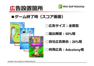 広告設置箇所
                                                            Mini Golf MatchUp



     ■ゲーム終了時（スコア画⾯）

                                                      ○広告サイズ：全面型

                                                      ○露出頻度：50%程 

                                                      ○自社広告割合：20%程

                                                      ○利⽤広告：Adcolony他


Copyright © 2013 LiveAid, Inc. All Rights Reserved.
 