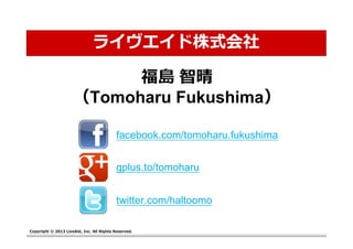 ライヴエイド株式会社

                           福島 智晴
                     （Tomoharu Fukushima）

                                          facebook.com/tomoharu.fukushima


                                          gplus.to/tomoharu


                                          twitter.com/haltoomo

Copyright © 2013 LiveAid, Inc. All Rights Reserved.
 