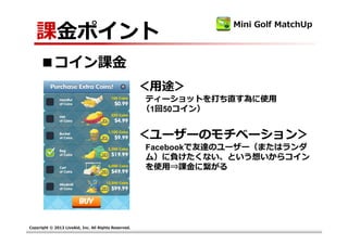 課⾦ポイント
                                                                   Mini Golf MatchUp



     ■コイン課⾦
                                                      ＜用途＞
                                                       ティーショットを打ち直す為に使用
                                                       （1回50コイン）


                                                      ＜ユーザーのモチベーション＞
                                                       Facebookで友達のユーザー（またはランダ
                                                       ム）に負けたくない、という想いからコイン
                                                       を使用⇒課⾦に繫がる




Copyright © 2013 LiveAid, Inc. All Rights Reserved.
 