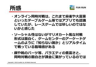 Copyright © 2013 LiveAid, Inc. All Rights Reserved.
所感
・オンライン同時対戦は、これまで麻雀や大富豪
といったテーブルゲーム等ではアプリでも認識
していたが、レースゲームでは珍しいのではな
いかと感じた
・ソーシャル性はないがマリオカート風な対戦
形式は面白く、ゲームセンターのアーケードゲ
ームのように「知らない誰か」とリアルタイム
で戦っている臨場感がある
・顔や靴のパーツ等、バラエティの豊富さと、
同時対戦の⾯⽩さが課⾦に繋がっているのでは
FUN RUN
 