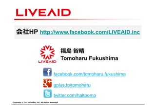 Copyright © 2013 LiveAid, Inc. All Rights Reserved.
福島 智晴
Tomoharu Fukushima
gplus.to/tomoharu
facebook.com/tomoharu.fukushima
twitter.com/haltoomo
会社HP http://www.facebook.com/LIVEAID.inc
 